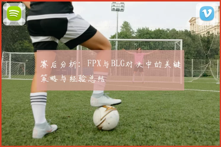 赛后分析：FPX与BLG对决中的关键策略与经验总结