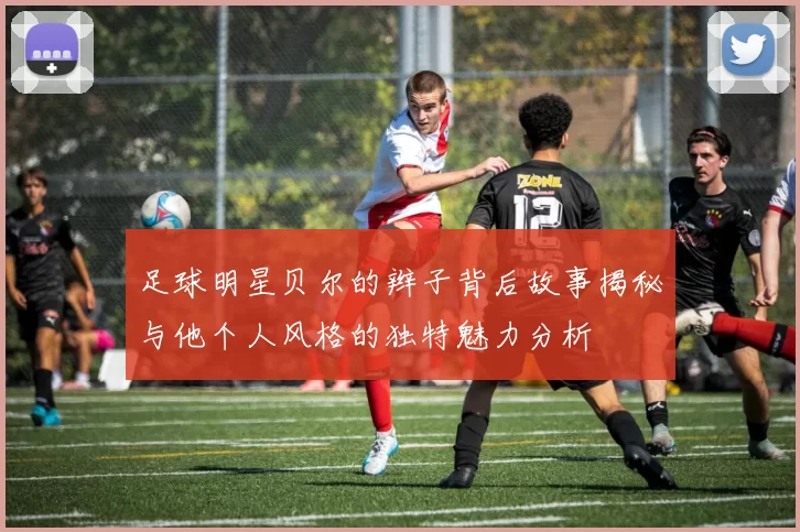 足球明星贝尔的辫子背后故事揭秘与他个人风格的独特魅力分析